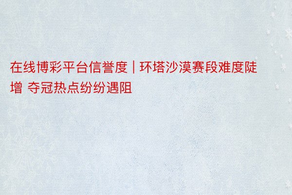 在线博彩平台信誉度 | 环塔沙漠赛段难度陡增 夺冠热点纷纷遇阻