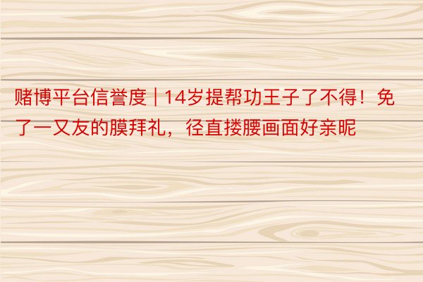 赌博平台信誉度 | 14岁提帮功王子了不得！免了一又友的膜拜礼，径直搂腰画面好亲昵