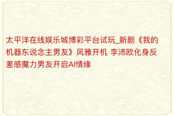 太平洋在线娱乐城博彩平台试玩_新剧《我的机器东说念主男友》风雅开机 李沛欧化身反差感魔力男友开启AI情缘