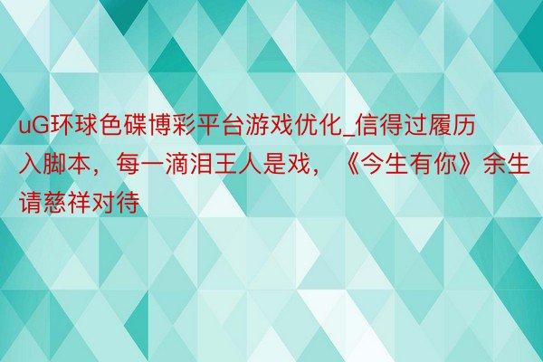 uG环球色碟博彩平台游戏优化_信得过履历入脚本，每一滴泪王人是戏，《今生有你》余生请慈祥对待