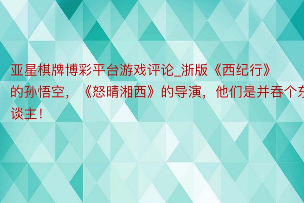亚星棋牌博彩平台游戏评论_浙版《西纪行》的孙悟空，《怒晴湘西》的导演，他们是并吞个东谈主！