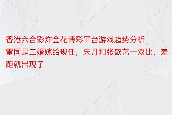 香港六合彩炸金花博彩平台游戏趋势分析_雷同是二婚嫁给现任，朱丹和张歆艺一双比，差距就出现了