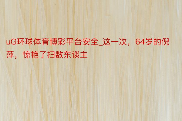 uG环球体育博彩平台安全_这一次，64岁的倪萍，惊艳了扫数东谈主