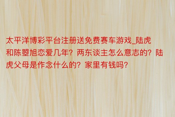 太平洋博彩平台注册送免费赛车游戏_陆虎和陈曌旭恋爱几年？两东谈主怎么意志的？陆虎父母是作念什么的？家里有钱吗？