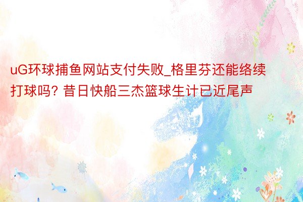 uG环球捕鱼网站支付失败_格里芬还能络续打球吗? 昔日快船三杰篮球生计已近尾声
