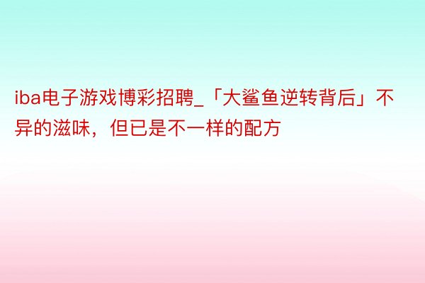 iba电子游戏博彩招聘_「大鲨鱼逆转背后」不异的滋味，但已是不一样的配方