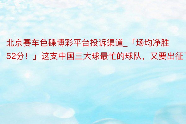 北京赛车色碟博彩平台投诉渠道_「场均净胜52分！」这支中国三大球最忙的球队，又要出征了
