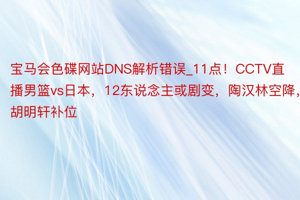 宝马会色碟网站DNS解析错误_11点！CCTV直播男篮vs日本，12东说念主或剧变，陶汉林空降，胡明轩补位