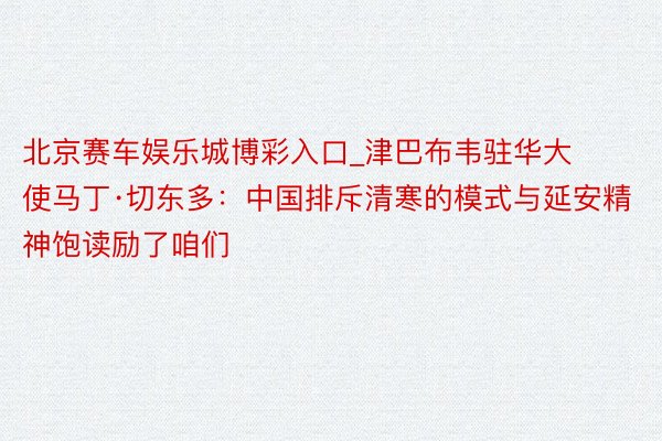 北京赛车娱乐城博彩入口_津巴布韦驻华大使马丁·切东多：中国排斥清寒的模式与延安精神饱读励了咱们