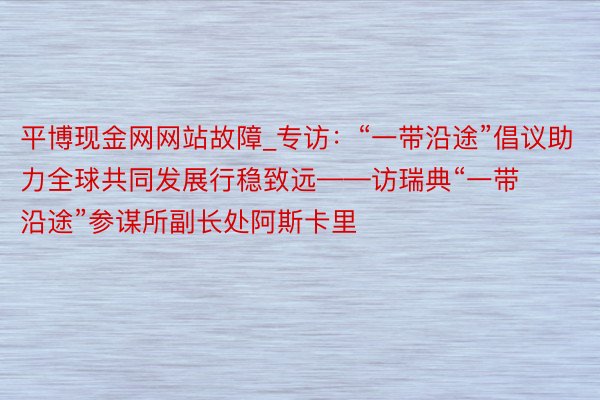 平博现金网网站故障_专访：“一带沿途”倡议助力全球共同发展行稳致远——访瑞典“一带沿途”参谋所副长处阿斯卡里