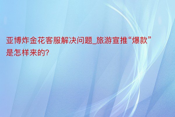 亚博炸金花客服解决问题_旅游宣推“爆款”是怎样来的？
