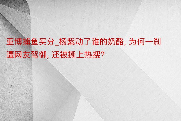 亚博捕鱼买分_杨紫动了谁的奶酪, 为何一刹遭网友驾御, 还被撕上热搜?