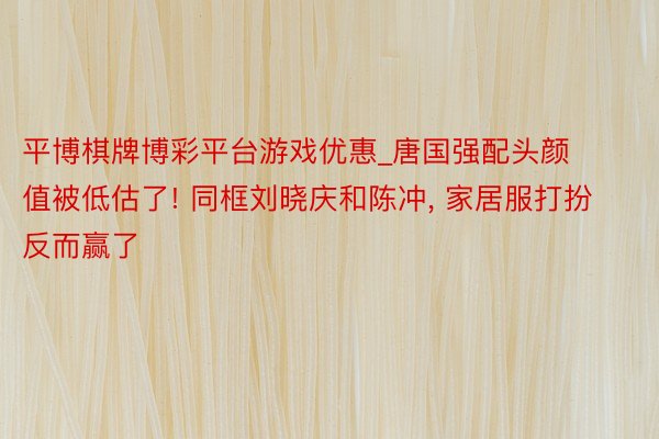 平博棋牌博彩平台游戏优惠_唐国强配头颜值被低估了! 同框刘晓庆和陈冲, 家居服打扮反而赢了