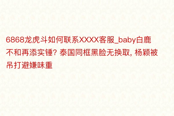 6868龙虎斗如何联系XXXX客服_baby白鹿不和再添实锤? 泰国同框黑脸无换取, 杨颖被吊打避嫌味重