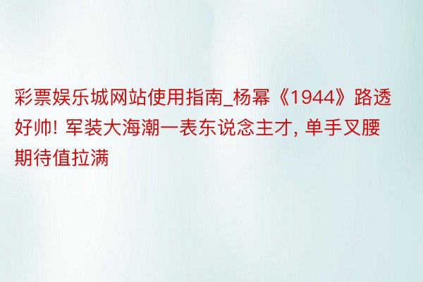 彩票娱乐城网站使用指南_杨幂《1944》路透好帅! 军装大海潮一表东说念主才, 单手叉腰期待值拉满
