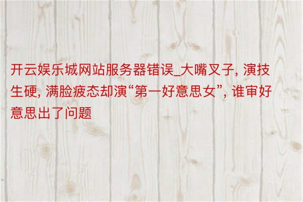 开云娱乐城网站服务器错误_大嘴叉子, 演技生硬, 满脸疲态却演“第一好意思女”, 谁审好意思出了问题