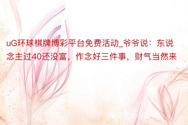 uG环球棋牌博彩平台免费活动_爷爷说：东说念主过40还没富，作念好三件事，财气当然来