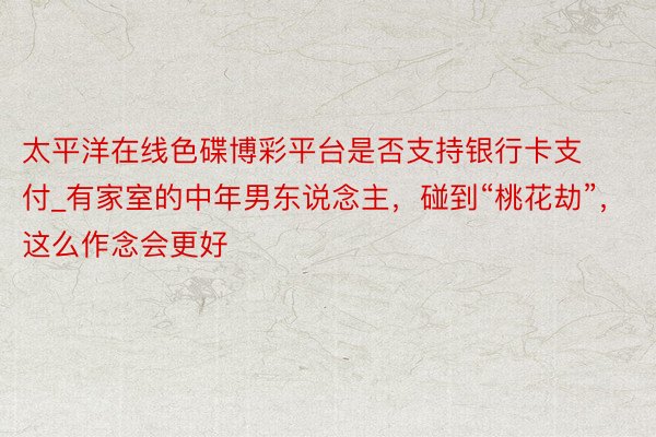 太平洋在线色碟博彩平台是否支持银行卡支付_有家室的中年男东说念主，碰到“桃花劫”，这么作念会更好