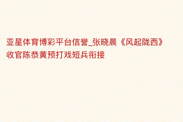 亚星体育博彩平台信誉_张晓晨《风起陇西》收官陈恭黄预打戏短兵衔接