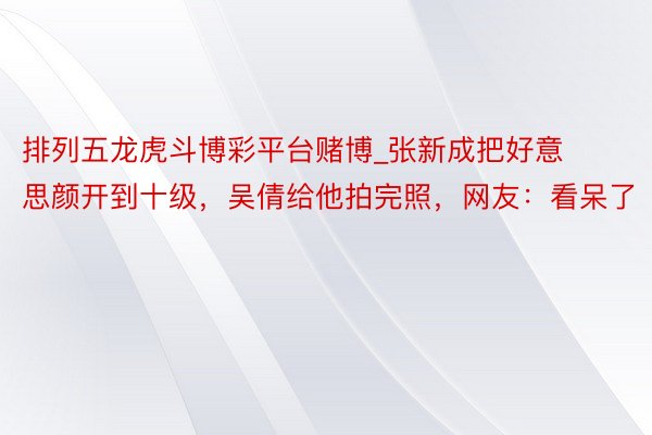 排列五龙虎斗博彩平台赌博_张新成把好意思颜开到十级，吴倩给他拍完照，网友：看呆了