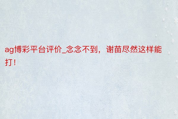 ag博彩平台评价_念念不到，谢苗尽然这样能打！