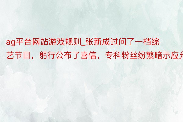 ag平台网站游戏规则_张新成过问了一档综艺节目，躬行公布了喜信，专科粉丝纷繁暗示应允