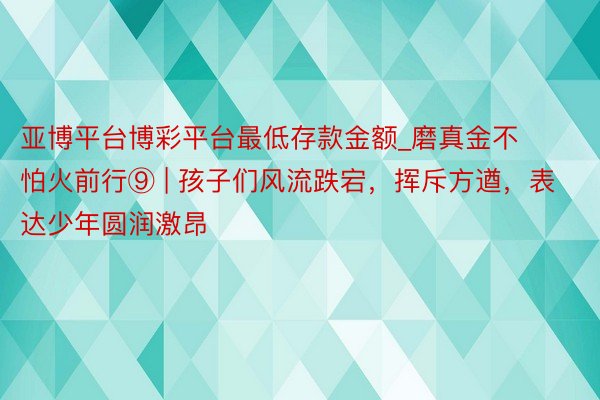 亚博平台博彩平台最低存款金额_磨真金不怕火前行⑨ | 孩子们风流跌宕，挥斥方遒，表达少年圆润激昂