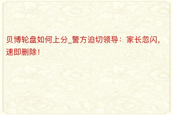 贝博轮盘如何上分_警方迫切领导：家长忽闪，速即删除！
