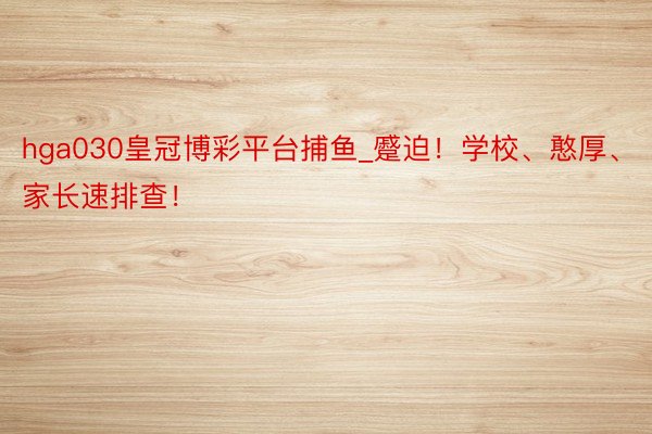 hga030皇冠博彩平台捕鱼_蹙迫！学校、憨厚、家长速排查！