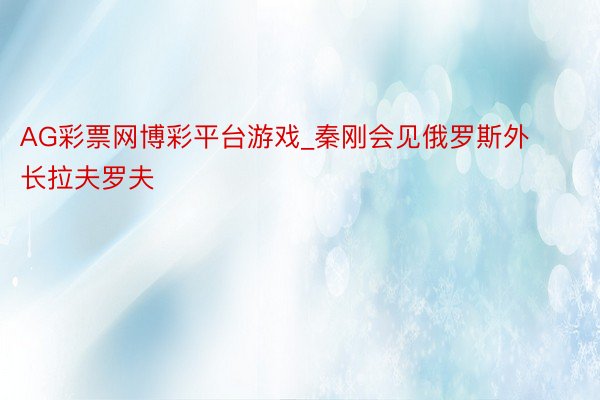AG彩票网博彩平台游戏_秦刚会见俄罗斯外长拉夫罗夫
