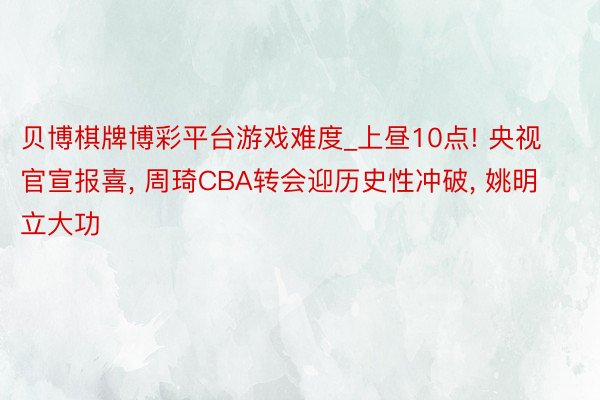 贝博棋牌博彩平台游戏难度_上昼10点! 央视官宣报喜, 周琦CBA转会迎历史性冲破, 姚明立大功
