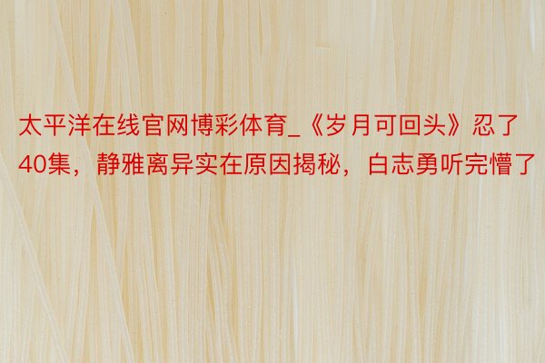 太平洋在线官网博彩体育_《岁月可回头》忍了40集，静雅离异实在原因揭秘，白志勇听完懵了