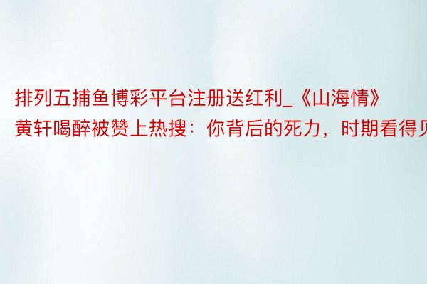 排列五捕鱼博彩平台注册送红利_《山海情》黄轩喝醉被赞上热搜：你背后的死力，时期看得见