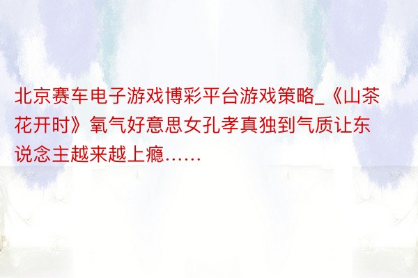 北京赛车电子游戏博彩平台游戏策略_《山茶花开时》氧气好意思女孔孝真独到气质让东说念主越来越上瘾……
