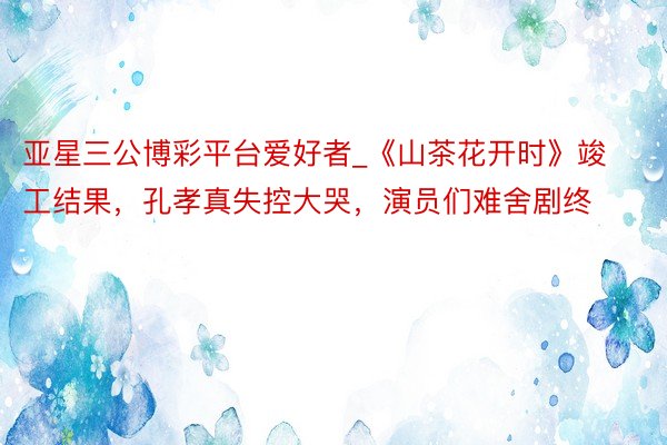 亚星三公博彩平台爱好者_《山茶花开时》竣工结果，孔孝真失控大哭，演员们难舍剧终