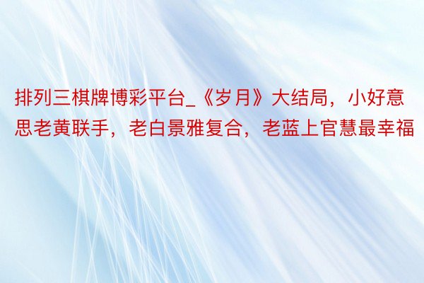 排列三棋牌博彩平台_《岁月》大结局，小好意思老黄联手，老白景雅复合，老蓝上官慧最幸福