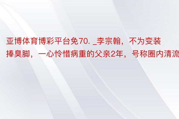 亚博体育博彩平台免70. _李宗翰，不为变装捧臭脚，一心怜惜病重的父亲2年，号称圈内清流