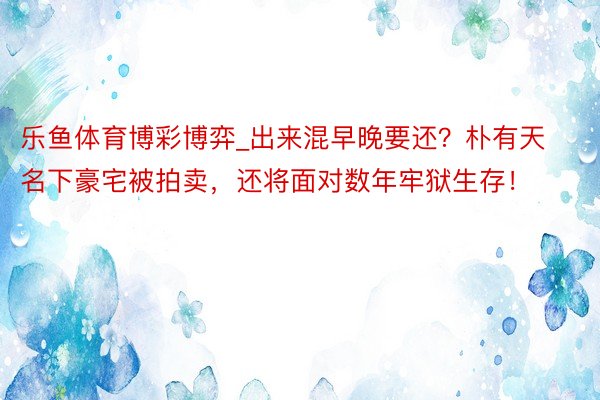 乐鱼体育博彩博弈_出来混早晚要还？朴有天名下豪宅被拍卖，还将面对数年牢狱生存！