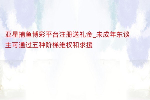 亚星捕鱼博彩平台注册送礼金_未成年东谈主可通过五种阶梯维权和求援