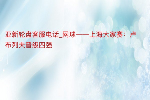 亚新轮盘客服电话_网球——上海大家赛：卢布列夫晋级四强