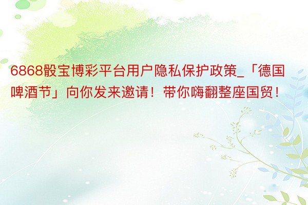 6868骰宝博彩平台用户隐私保护政策_「德国啤酒节」向你发来邀请！带你嗨翻整座国贸！