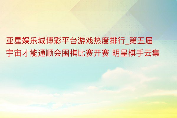亚星娱乐城博彩平台游戏热度排行_第五届宇宙才能通顺会围棋比赛开赛 明星棋手云集