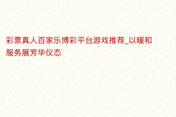彩票真人百家乐博彩平台游戏推荐_以暖和服务展芳华仪态