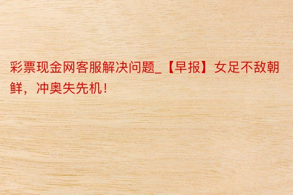 彩票现金网客服解决问题_【早报】女足不敌朝鲜，冲奥失先机！