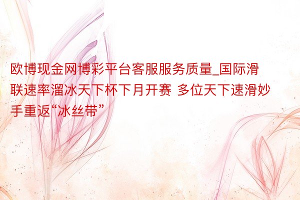 欧博现金网博彩平台客服服务质量_国际滑联速率溜冰天下杯下月开赛 多位天下速滑妙手重返“冰丝带”