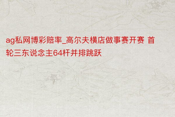 ag私网博彩赔率_高尔夫横店做事赛开赛 首轮三东说念主64杆并排跳跃