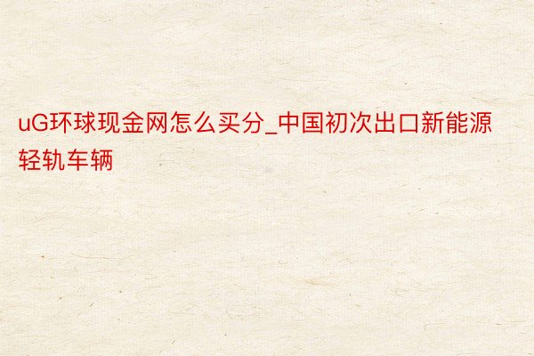 uG环球现金网怎么买分_中国初次出口新能源轻轨车辆