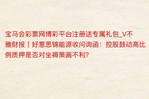 宝马会彩票网博彩平台注册送专属礼包_V不雅财报｜好意思锦能源收问询函：控股鼓动高比例质押是否对坐褥策画不利？