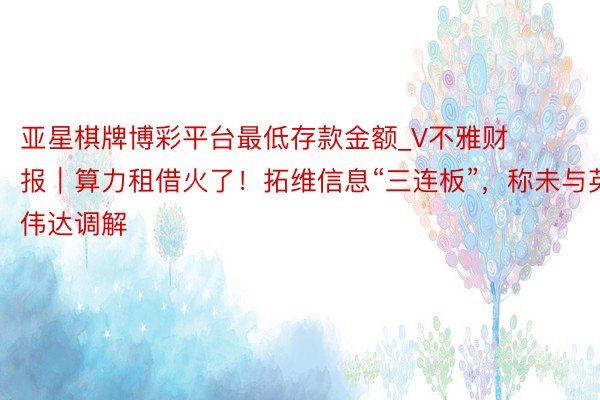 亚星棋牌博彩平台最低存款金额_V不雅财报｜算力租借火了！拓维信息“三连板”，称未与英伟达调解