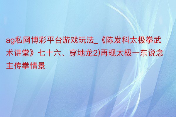 ag私网博彩平台游戏玩法_《陈发科太极拳武术讲堂》七十六、穿地龙2)再现太极一东说念主传拳情景
